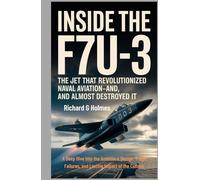 Inside the F7U-3: The Jet That Revolutionized Naval Aviation-And Almost Destroyed It: A Deep Dive Into the Ambitious Design, Tragic Failures, and Lasting Impact of the Cutlass