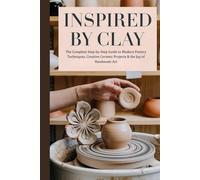 Inspired by Clay: The Complete Step-by-Step Guide to Modern Pottery Techniques, Creative Ceramic Projects & the Joy of Handmade Art