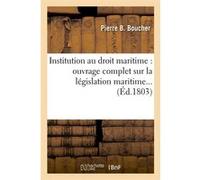 Institution au droit maritime : ouvrage complet sur la législation maritime (Éd.1803) Pierre B. Boucher (Auteur)