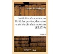 Institution d'un prince ou Traité des qualitez, des vertus et des devoirs d'un souverain. Partie 1 Jacques Joseph Duguet (Auteur)