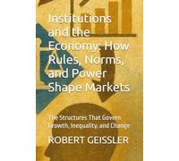 Institutions and the Economy: How Rules, Norms, and Power Shape Markets: The Structures That Govern Growth, Inequality, and Change