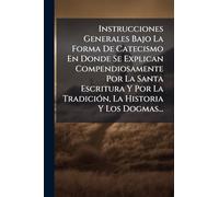 Instrucciones Generales Bajo La Forma De Catecismo En Donde Se Explican Compendiosamente Por La Santa Escritura Y Por La TradiciÃ3n, La Historia Y Los Dogmas...