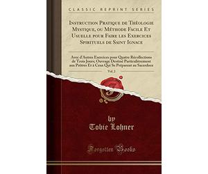 Instruction Pratique de Théologie Mystique, Ou Méthode Facile Et Usuelle Pour Faire Les Exercices Spirituels de Saint Ignace, Vol. 2: Avec d'Autres ... Destiné Particulièrement Aux Prètres Et