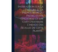 Instruction Sur La Culture Et La Préparation Du Pastel (isatis Tinctoria) Et Sur L'art D'extraire L'indigo Des Feuilles De Cette Plante...