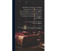 Instructions To Her Majesty's Consular Officers In China And Japan, On The Mode Of Conducting Judicial Business: With Comments On The China And Japan