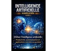 INTELLIGENCE ARTIFICIELLE SIMPLIFIÉE - TOME 2: Utiliser l’intelligence artificielle : Productivité, automatisation et applications concrètes au quotidien