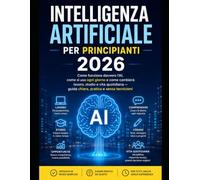 Intelligenza Artificiale per Principianti 2026: Come funziona davvero l'AI, come si usa ogni giorno e come cambierà lavoro, studio e vita quotidiana - guida chiara, pratica e senza tecnicismi