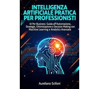 INTELLIGENZA ARTIFICIALE PRATICA PER PROFESSIONISTI: IA Per Business: Guida all'Automazione, Strategie, Ottimizzazione e Decision Making con ChatGPT, Machine Learning e Analytics Avanzata