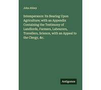 Intemperance: Its Bearing Upon Agriculture; with an Appendix Containing the Testimony of Landlords, Farmers, Labourers, Travellers, Science, with an Appeal to the Clergy, &c.