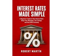 Interest Rates Made Simple: A Beginner's Guide to How Interest Rates Shape Your Mortgage, Your Savings, and the Entire Economy
