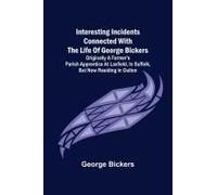 Interesting Incidents Connected With The Life Of George Bickers; Originally A Farmer's Parish Apprentice At Laxfield, In Suffolk, But Now Residing In Oulton