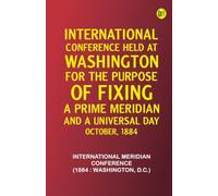 International Conference Held at Washington for the Purpose of Fixing a Prime Meridian and a Universal Day. October, 1884