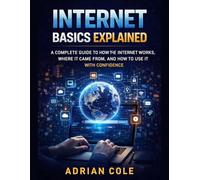INTERNET BASICS EXPLAINS: A Complete Guide to How the Internet Works, Where It Came From, and How to Use It With Confidence
