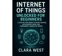 Internet of Things Unlocked for Beginners: A Step-by-Step Guide to Smart Devices, Data-Driven Living, and Tomorrow's Connected World