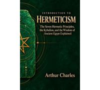 Introduction to Hermeticism: The Seven Hermetic Principles, the Kybalion, and the Wisdom of Ancient Egypt Explained