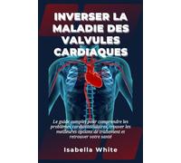Inverser la Maladie des Valvules Cardiaques: Le guide complet pour comprendre les problèmes cardiovasculaires, trouver les meilleures options de traitement et retrouver votre santé