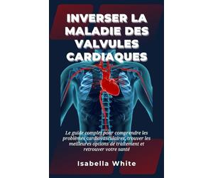 Inverser la Maladie des Valvules Cardiaques: Le guide complet pour comprendre les problèmes cardiovasculaires, trouver les meilleures options de traitement et retrouver votre santé