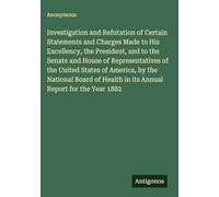 Investigation and Refutation of Certain Statements and Charges Made to His Excellency, the President, and to the Senate and House of Representatives ... Health in its Annual Report for the Year 1882