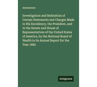 Investigation and Refutation of Certain Statements and Charges Made to His Excellency, the President, and to the Senate and House of Representatives ... Health in its Annual Report for the Year 1882