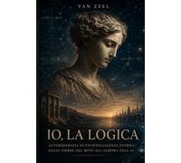 Io, la Logica: Autobiografia di un'Intelligenza Eterna: Dalle Ombre del Mito all'Aurora dell'AI