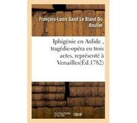 Iphigénie en Aulide , tragédie-opéra en trois actes, représenté à Versailles François-Louis Gand Le Bland du Roullet (Auteur)