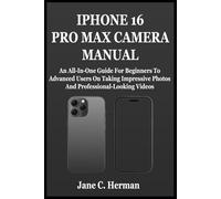 IPHONE 16 PRO MAX CAMERA MANUAL: An All-In-One Guide For Beginners To Advanced Users On Taking Impressive Photos And Professional-Looking Videos