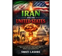 IRAN AND THE UNITED STATES: A Complete History of Conflict, Diplomacy, Nuclear Politics, Sanctions, and Middle East Geopolitics, A Century of Cooperation, Conflict, and Geopolitical Rivalry