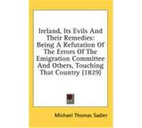 Ireland, Its Evils and Their Remedies: Being a Refutation of the Errors of the Emigration Committee and Others, Touching That Country (1829) Sadler, Michael Thomas (Auteur)