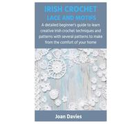 IRISH CROCHET LACE AND MOTIFS: A detailed beginner’s guide to learn creative Irish crochet techniques and patterns with several patterns to make from the comfort of your home