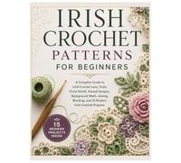 IRISH CROCHET PATTERNS FOR BEGINNERS: A Complete Guide to Irish Crochet Lace, Tools, Floral Motifs, Raised Designs, Background Mesh, Joining, Blocking, and 15 Modern Irish Crochet Projects