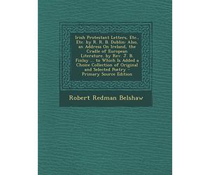 Irish Protestant Letters, Etc., Etc. by R. R. B. Dublin: Also, an Address on Ireland, the Cradle of European Literature. by REV. J. B. Finlay ... to ... and Selected Poetry - Primary Source Edition