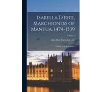 Isabella D'este, Marchioness Of Mantua, 1474-1539: A Study Of The Renaissance; Volume 1