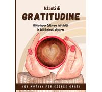 Istanti Di Gratitudine: Il Diario Per Coltivare La Felicità In Soli 5 Minuti Al Giorno.