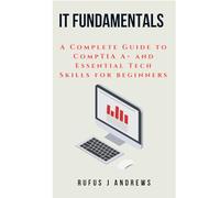 IT FUNDAMENTALS: A Complete Guide to CompTIA A+ and Essential Tech Skills for Beginners