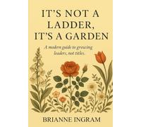 It’s Not a Ladder, It’s a Garden: Rethinking Growth, Leadership, and What It Means to Develop: How to Redefine Success and Grow as a Leader Without Chasing Titles