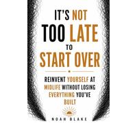 IT'S NOT TOO LATE TO START OVER: Reinvent Yourself at Midlife Without Losing Everything You've Built