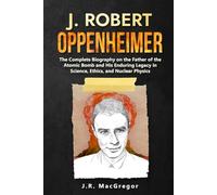 J. Robert Oppenheimer: The Complete Biography on the Father of the Atomic Bomb and His Enduring Legacy in Science, Ethics, and Nuclear Physics
