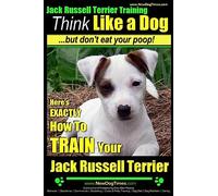 Jack Russell Terrier Training, Think Like a Dog, But Don't Eat your Poop!: Here's EXACTLY How To Train Your Jack Russell Terrier