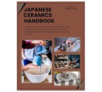 Japanese Ceramics Handbook: A Beginners Guide to Japanese Pottery: Master Clay Techniques, Hand Building, Glazing, Kiln Firing and Step-by-Step Projects to Start Your Ceramic Journey at Home