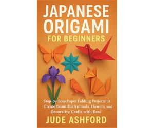 JAPANESE ORIGAMI FOR BEGINNERS: Step-by-Step Paper Folding Projects to Create Beautiful Animals, Flowers, and Decorative Crafts with Ease