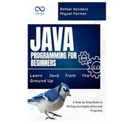 Java Programming for Beginners: Learn Java from the Ground Up: A Step-by-Step Guide to Writing Java Applications and Programs
