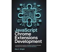 JavaScript Chrome Extensions Development: A comprehensive guide to Building Professional Browser Extensions from Scratch to Chrome Web Store