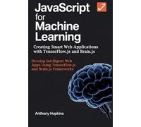 JavaScript for Machine Learning: Creating Smart Web Applications with TensorFlow.js and Brain.js: Develop Intelligent Web Apps Using TensorFlow.js and Brain.js Frameworks