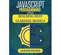 JAVASCRIPT PROGRAMMING FOR BUILDING DEEP LEARNING MODELS: Practical Projects and Real-World Examples Using Web-Ready AI Tools