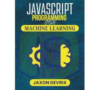 JAVASCRIPT PROGRAMMING FOR MACHINE LEARNING: Use Real Data to Build Predictive Systems That Work in Real Time