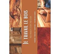 Je travail le bois - Mes projets étape par étape: 65 suivis pas à pas de vos réalisations et assemblage bois, en menuiserie et bricolage