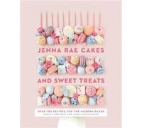 Jenna Rae Cakes and Sweet Treats: Over 100 Recipes for the Modern Baker