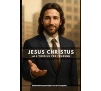 Jesus Christus als Vorbild für Führung: Zeitlose Businessprinzipien aus den Evangelien