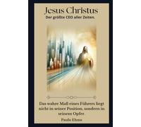 Jesus Christus: Der Größte CEO aller Zeiten: Das wahre Maß eines Anführers liegt nicht in seinem Titel, sondern in seinem Opfer