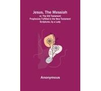 Jesus, The Messiah; Or, The Old Testament Prophecies Fulfilled In The New Testament Scriptures, By A Lady